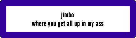 jimbo
where you get all up in my ass