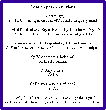 Commonly asked questions

Q: Are you gay?
A: No, but the right amount of $ could change my mind

Q: What the deal with Bryan Fury, why does he mock you?
A: Because Bryan lacks a working set of genitals

Q: Your website is fucking idiotic, did you know that?
A: Yes I know that, however I choose not to aknowledge it

Q: What are your hobbies?
A: Masturbating.

Q: Any others?
A: No

Q: Do you have a girlfriend?
A: Yes

Q: Why hasn't she murdered you with a pickaxe yet?
A: Because she loves me, and she lacks access to a pickaxe.