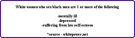 White women who sex black men are 1 or more of the following

-mentally ill
-depressed
-suffering from low self-esteem

*source - whitepower.net