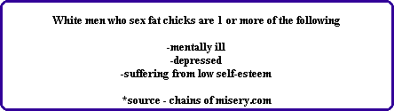 White men who sex fat chicks are 1 or more of the following

-mentally ill
-depressed
-suffering from low self-esteem

*source - chains of misery.com